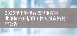 2025年下半年合肥市市直事业单位公开招聘工作人员资格复审公告