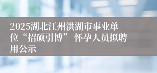 2025湖北江州洪湖市事业单位“招硕引博” 怀孕人员拟聘用公示