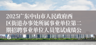 2025广东中山市人民政府西区街道办事处所属事业单位第二期招聘事业单位人员笔试成绩公布