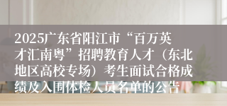 2025广东省阳江市“百万英才汇南粤”招聘教育人才(东北地区高校专场)考生面试合格成绩及入围体检人员名单的公告