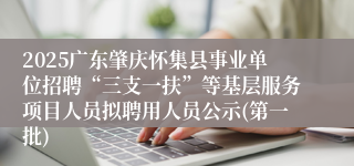 2025广东肇庆怀集县事业单位招聘“三支一扶”等基层服务项目人员拟聘用人员公示(第一批)
