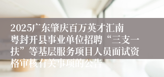 2025广东肇庆百万英才汇南粤封开县事业单位招聘“三支一扶”等基层服务项目人员面试资格审核有关事项的公告