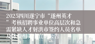 2025四川遂宁市“遂州英才”考核招聘事业单位高层次和急需紧缺人才射洪市签约人员名单及体检相关事宜的公告