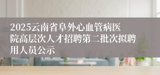 2025云南省阜外心血管病医院高层次人才招聘第二批次拟聘用人员公示