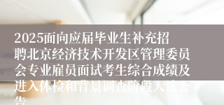 2025面向应届毕业生补充招聘北京经济技术开发区管理委员会专业雇员面试考生综合成绩及进入体检和背景调查阶段人选公告