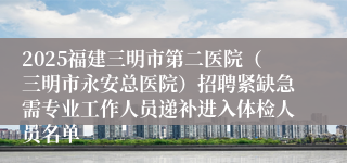 2025福建三明市第二医院(三明市永安总医院)招聘紧缺急需专业工作人员递补进入体检人员名单