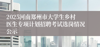 2025河南郑州市大学生乡村医生专项计划招聘考试选岗情况公示