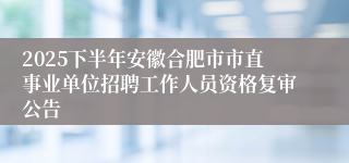 2025下半年安徽合肥市市直事业单位招聘工作人员资格复审公告