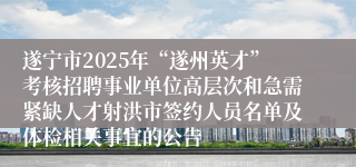 遂宁市2025年“遂州英才”考核招聘事业单位高层次和急需紧缺人才射洪市签约人员名单及体检相关事宜的公告