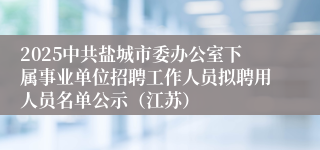 2025中共盐城市委办公室下属事业单位招聘工作人员拟聘用人员名单公示（江苏）