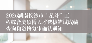2026湖南长沙市“星斗”工程综合类硕博人才选拔笔试成绩查询和资格复审确认通知
