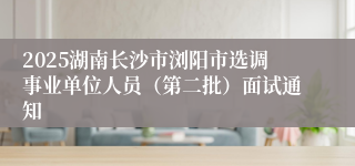 2025湖南长沙市浏阳市选调事业单位人员（第二批）面试通知