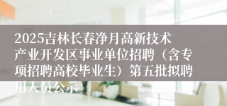 2025吉林长春净月高新技术产业开发区事业单位招聘(含专项招聘高校毕业生)第五批拟聘用人员公示