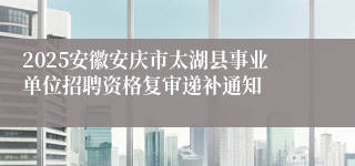 2025安徽安庆市太湖县事业单位招聘资格复审递补通知