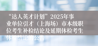 “达人英才计划”2025年事业单位引才(上海场)市本级职位考生补检结论及延期体检考生体检结论的公告