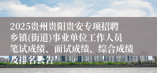 2025贵州贵阳贵安专项招聘乡镇(街道)事业单位工作人员笔试成绩、面试成绩、综合成绩及排名公告