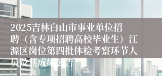 2025吉林白山市事业单位招聘（含专项招聘高校毕业生）江源区岗位第四批体检考察环节人员及其成绩公告