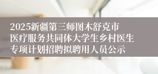2025新疆第三师图木舒克市医疗服务共同体大学生乡村医生专项计划招聘拟聘用人员公示