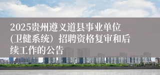 2025贵州遵义道县事业单位(卫健系统)招聘资格复审和后续工作的公告