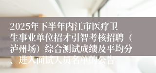 2025年下半年内江市医疗卫生事业单位招才引智考核招聘(泸州场)综合测试成绩及平均分、进入面试人员名单的公告