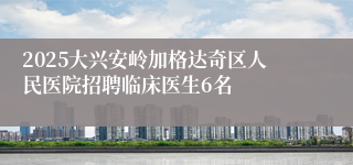 2025大兴安岭加格达奇区人民医院招聘临床医生6名
