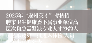 2025年“遂州英才”考核招聘市卫生健康委下属事业单位高层次和急需紧缺专业人才签约人员名单及第一批进入体检 人员相关事宜的公告