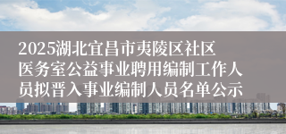 2025湖北宜昌市夷陵区社区医务室公益事业聘用编制工作人员拟晋入事业编制人员名单公示