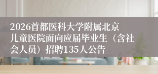 2026首都医科大学附属北京儿童医院面向应届毕业生（含社会人员）招聘135人公告