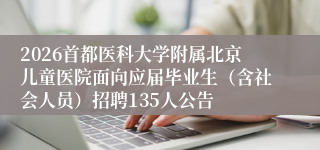 2026首都医科大学附属北京儿童医院面向应届毕业生（含社会人员）招聘135人公告
