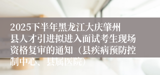 2025下半年黑龙江大庆肇州县人才引进拟进入面试考生现场资格复审的通知（县疾病预防控制中心、县属医院）