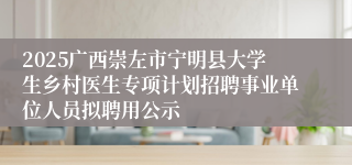 2025广西崇左市宁明县大学生乡村医生专项计划招聘事业单位人员拟聘用公示