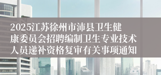 2025江苏徐州市沛县卫生健康委员会招聘编制卫生专业技术人员递补资格复审有关事项通知