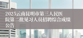 2025云南昆明市第三人民医院第二批见习人员招聘综合成绩公告