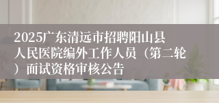 2025广东清远市招聘阳山县人民医院编外工作人员（第二轮）面试资格审核公告
