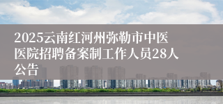 2025云南红河州弥勒市中医医院招聘备案制工作人员28人公告