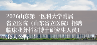 2026山东第一医科大学附属省立医院（山东省立医院）招聘临床业务科室博士研究生人员136人公告