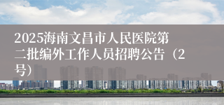 2025海南文昌市人民医院第二批编外工作人员招聘公告(2号)