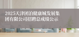 2025天津团泊健康城发展集团有限公司招聘总成绩公示