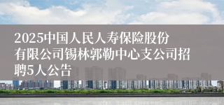 2025中国人民人寿保险股份有限公司锡林郭勒中心支公司招聘5人公告