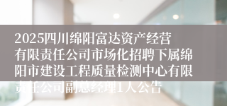 2025四川绵阳富达资产经营有限责任公司市场化招聘下属绵阳市建设工程质量检测中心有限责任公司副总经理1人公告