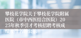 攀枝花学院关于攀枝花学院附属医院（市中西医结合医院）2025年秋季引才考核招聘考核成绩及排名的公示