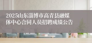 2025山东淄博市高青县融媒体中心合同人员招聘成绩公告