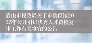 眉山市民政局关于市殡仪馆2025年公开引进优秀人才资格复审工作有关事宜的公告