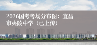 2026国考考场分布图：宜昌市夷陵中学（已上传）