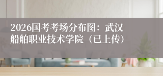 2026国考考场分布图：武汉船舶职业技术学院（已上传）