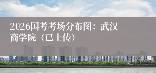 2026国考考场分布图：武汉商学院（已上传）