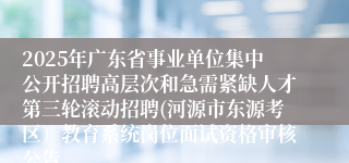 2025年广东省事业单位集中公开招聘高层次和急需紧缺人才第三轮滚动招聘(河源市东源考区）教育系统岗位面试资格审核公告