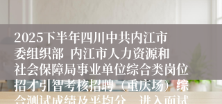 2025下半年四川中共内江市委组织部  内江市人力资源和社会保障局事业单位综合类岗位招才引智考核招聘（重庆场）综合测试成绩及平均分、进入面试人员名单的公告