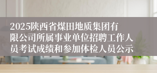 2025陕西省煤田地质集团有限公司所属事业单位招聘工作人员考试成绩和参加体检人员公示