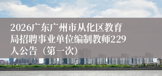 2026广东广州市从化区教育局招聘事业单位编制教师229人公告（第一次）